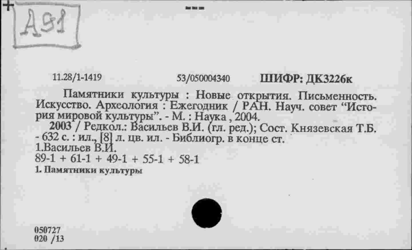 ﻿11.28/1-1419	53/050004340 ШИФР: ДК3226к
Памятники культуры : Новые открытия. Письменность. Искусство. Археология : Ежегодник / РАН. Науч, совет “История мировой культуры”. - М. : Наука, 2004.
2003 / Редкол.: Васильев В.И. (гл. ред.); Сост. Князевская Т.Б.
- 632 с. : ил., [81 л. цв. ил. - Библиогр. в конце ст. 1.Васильев В.Й.
89-1 + 61-1 + 49-1 + 55-1 + 58-1
1. Памятники культуры
050727
020 /13